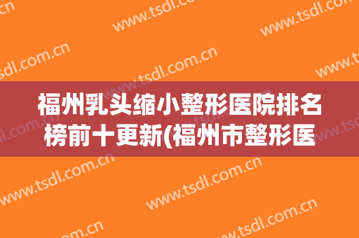福州乳头缩小整形医院排名榜前十更新(福州市整形医院)