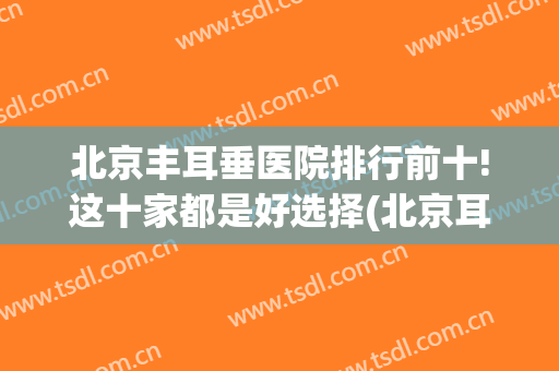 北京丰耳垂医院排行前十!这十家都是好选择(北京耳部整形最好的医院)