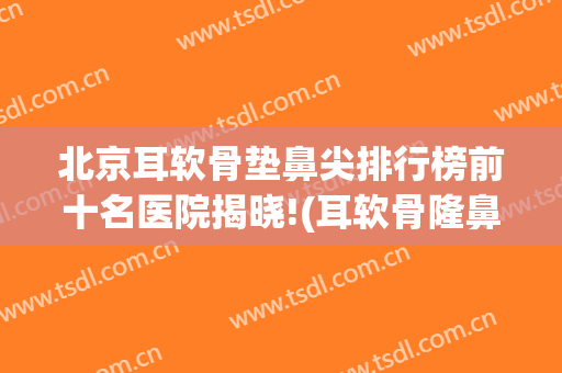 北京耳软骨垫鼻尖排行榜前十名医院揭晓!(耳软骨隆鼻哪家医院好)