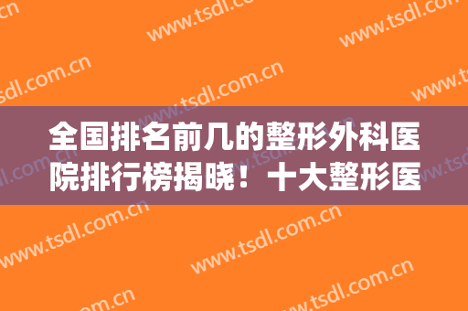 全国排名前几的整形外科医院排行榜揭晓！十大整形医院排行榜(整形外科 全国排名)
