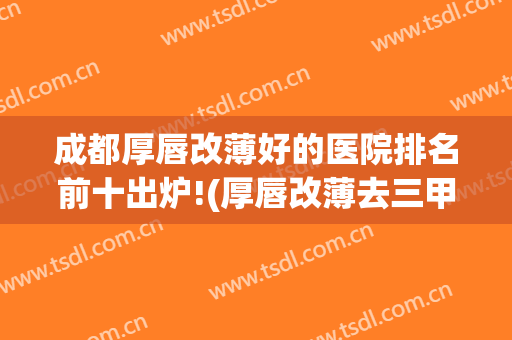 成都厚唇改薄好的医院排名前十出炉!(厚唇改薄去三甲医院还是美容医院)