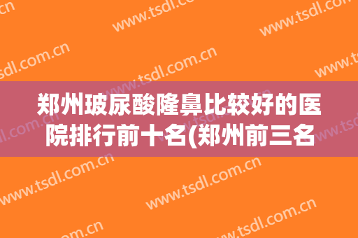 郑州玻尿酸隆鼻比较好的医院排行前十名(郑州前三名隆鼻医院)