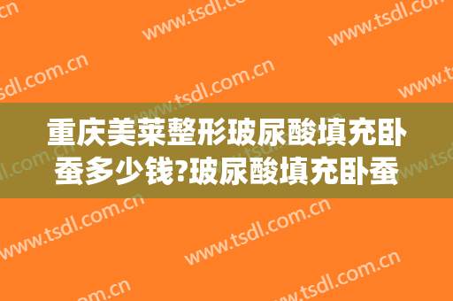 重庆美莱整形玻尿酸填充卧蚕多少钱?玻尿酸填充卧蚕医生哪个好(卧蚕填充需要多少玻尿酸)