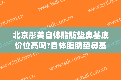 北京彤美自体脂肪垫鼻基底价位高吗?自体脂肪垫鼻基底医生名单(北京面部脂肪填充医院排名)