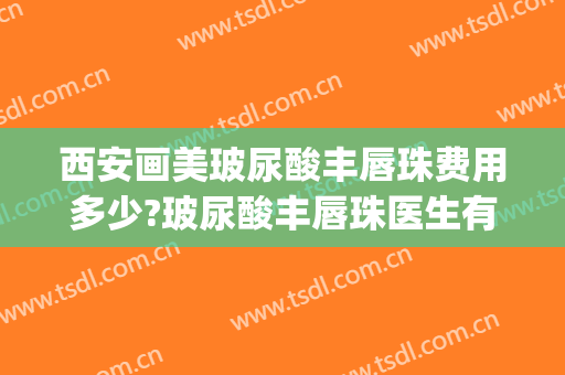西安画美玻尿酸丰唇珠费用多少?玻尿酸丰唇珠医生有谁(玻尿酸丰唇唇珠要打多少好看)