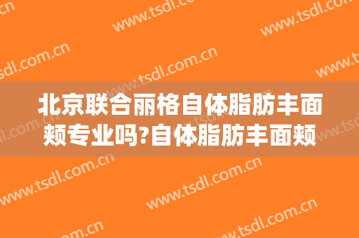 北京联合丽格自体脂肪丰面颊专业吗?自体脂肪丰面颊医生名单(北京面部脂肪填充专家)