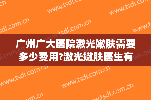 广州广大医院激光嫩肤需要多少费用?激光嫩肤医生有谁(广州哪个医院做皮肤激光手术比较好)