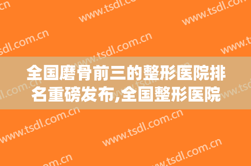 全国磨骨前三的整形医院排名重磅发布,全国整形医院排行(中国整形磨骨哪个医院好)