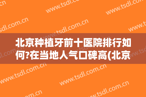北京种植牙前十医院排行如何?在当地人气口碑高(北京种植牙最好的医院排名)