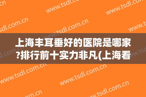 上海丰耳垂好的医院是哪家?排行前十实力非凡(上海看耳朵最好的医院排名前十的)