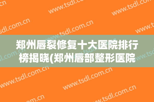 郑州唇裂修复十大医院排行榜揭晓(郑州唇部整形医院排名前三的)