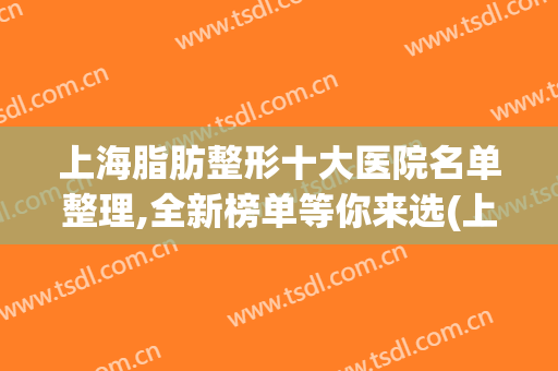 上海脂肪整形十大医院名单整理,全新榜单等你来选(上海哪家整形医院脂肪填充好)