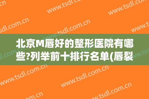 北京M唇好的整形医院有哪些?列举前十排行名单(唇裂整形最好的医院)