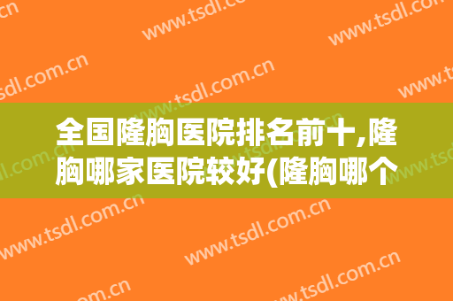 全国隆胸医院排名前十,隆胸哪家医院较好(隆胸哪个医院最好排第一名)