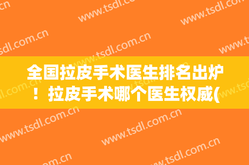全国拉皮手术医生排名出炉！拉皮手术哪个医生权威(国内拉皮手术最好的医生)