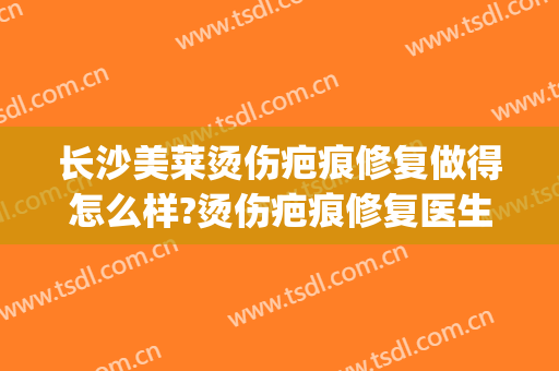 长沙美莱烫伤疤痕修复做得怎么样?烫伤疤痕修复医生介绍(烫伤激光祛疤)