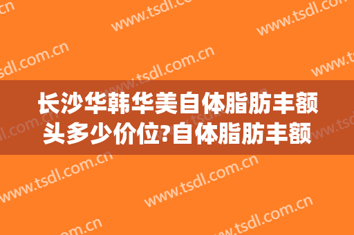 长沙华韩华美自体脂肪丰额头多少价位?自体脂肪丰额头医生哪个好(广州华美脂肪丰胸大概多少钱)