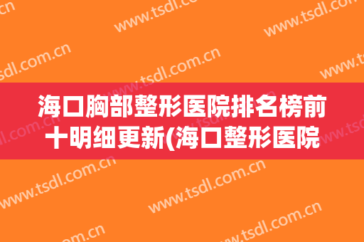 海口胸部整形医院排名榜前十明细更新(海口整形医院排名前十位)