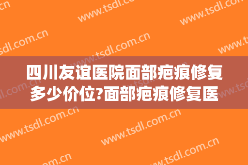 四川友谊医院面部疤痕修复多少价位?面部疤痕修复医生名单(四川友谊医院祛疤)
