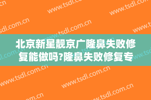 北京新星靓京广隆鼻失败修复能做吗?隆鼻失败修复专家有谁(北京新星靓美容医院可靠吗)
