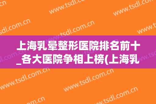 上海乳晕整形医院排名前十_各大医院争相上榜(上海乳房整形医院排名)