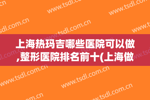 上海热玛吉哪些医院可以做,整形医院排名前十(上海做热玛吉最好的医院)