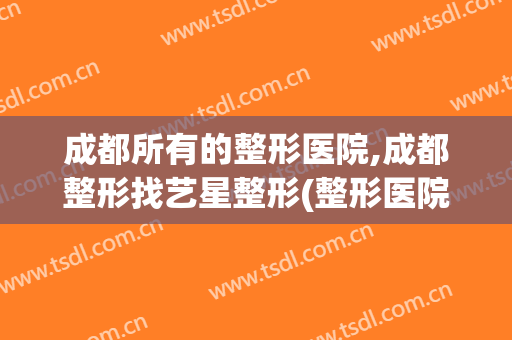成都所有的整形医院,成都整形找艺星整形(整形医院 成都)
