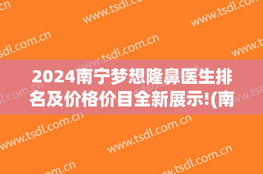 2024南宁梦想隆鼻医生排名及价格价目全新展示!(南宁隆鼻假体)
