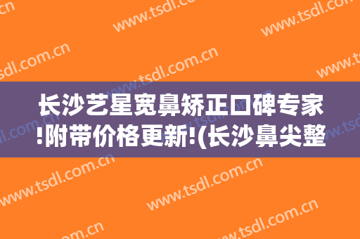 长沙艺星宽鼻矫正口碑专家!附带价格更新!(长沙鼻尖整形价格)