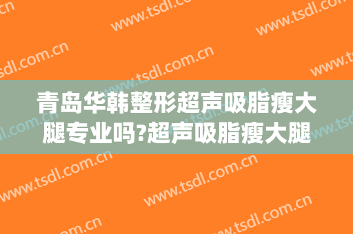 青岛华韩整形超声吸脂瘦大腿专业吗?超声吸脂瘦大腿医生名单(青岛华颜美医疗整形)