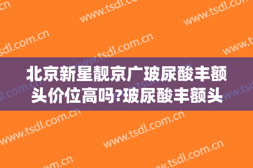 北京新星靓京广玻尿酸丰额头价位高吗?玻尿酸丰额头医生名单(北京新星靓京广医疗美容医院)