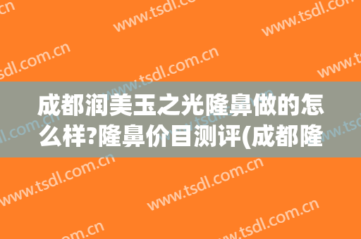 成都润美玉之光隆鼻做的怎么样?隆鼻价目测评(成都隆鼻哪个医生做的最自然)