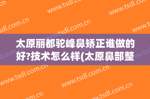 太原丽都驼峰鼻矫正谁做的好?技术怎么样(太原鼻部整形哪里好)