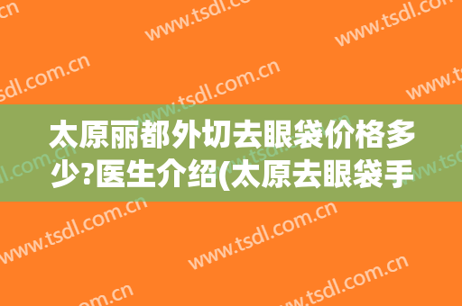 太原丽都外切去眼袋价格多少?医生介绍(太原去眼袋手术要多少钱)