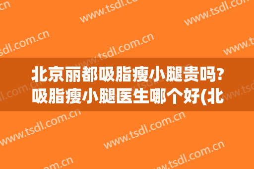 北京丽都吸脂瘦小腿贵吗?吸脂瘦小腿医生哪个好(北京大腿吸脂哪个医生好)