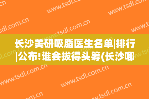 长沙美研吸脂医生名单|排行|公布!谁会拔得头筹(长沙哪家医院吸脂减肥)