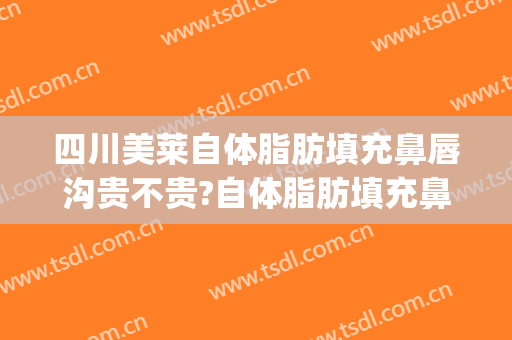 四川美莱自体脂肪填充鼻唇沟贵不贵?自体脂肪填充鼻唇沟医生推荐(鼻唇沟填充价格)