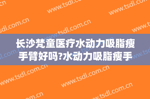 长沙梵童医疗水动力吸脂瘦手臂好吗?水动力吸脂瘦手臂专家有谁(水动力手臂吸脂一般需要多少钱)