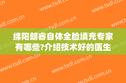 绵阳朗睿自体全脸填充专家有哪些?介绍技术好的医生(绵阳朗睿整形正规吗)