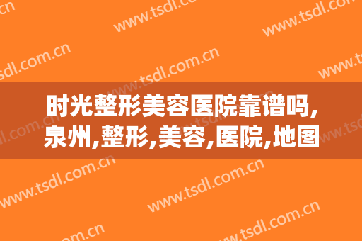 时光整形美容医院靠谱吗,泉州,整形,美容,医院,地图(泉州整形医院哪里好)