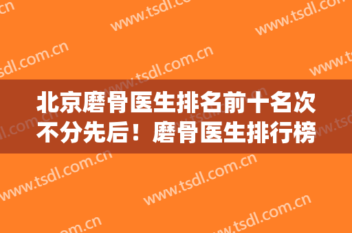 北京磨骨医生排名前十名次不分先后！磨骨医生排行榜(全国最好的磨骨医生)