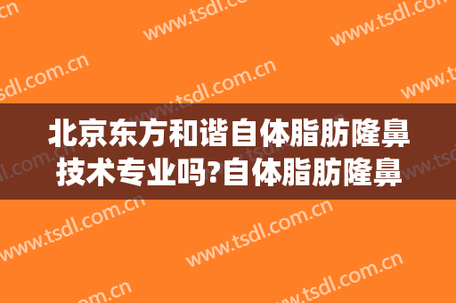 北京东方和谐自体脂肪隆鼻技术专业吗?自体脂肪隆鼻哪个医生好呢(自体脂肪隆鼻对比)