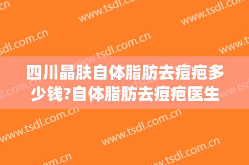 四川晶肤自体脂肪去痘疤多少钱?自体脂肪去痘疤医生哪个好(疤痕脂肪填充多少钱)