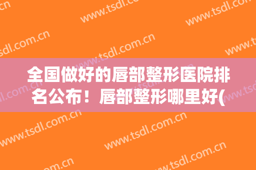 全国做好的唇部整形医院排名公布！唇部整形哪里好(全国最好的整唇医院)