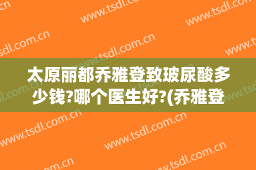 太原丽都乔雅登致玻尿酸多少钱?哪个医生好?(乔雅登玻尿酸怎么样)