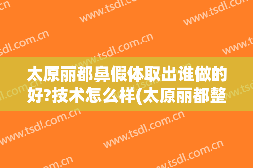 太原丽都鼻假体取出谁做的好?技术怎么样(太原丽都整形美容医院正规吗)
