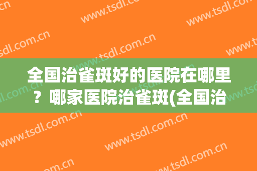 全国治雀斑好的医院在哪里？哪家医院治雀斑(全国治雀斑好的医院在哪里?哪家医院治雀斑看的好)