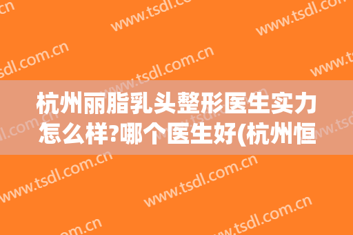 杭州丽脂乳头整形医生实力怎么样?哪个医生好(杭州恒丽医疗整形医生资料)