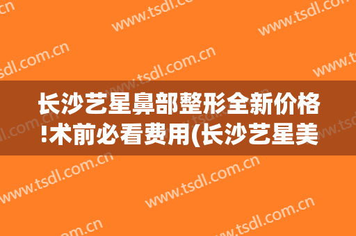 长沙艺星鼻部整形全新价格!术前必看费用(长沙艺星美容整形)