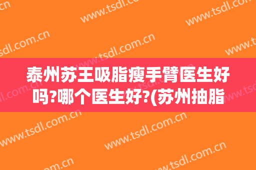 泰州苏王吸脂瘦手臂医生好吗?哪个医生好?(苏州抽脂减肥医生)